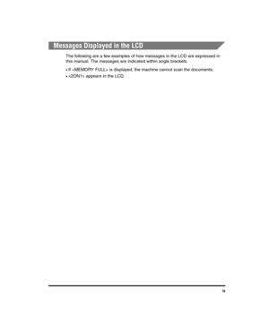 Page 9ix
Messages Displayed in the LCD
The following are a few examples of how messages in the LCD are expressed in 
this manual. The messages are indicated within angle brackets.
•If  is displayed, the machine cannot scan the documents.
• appears in the LCD.
LD_Basic_US.book  Page ix  Wednesday, June 30, 2004  2:02 PM 