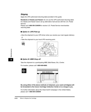 Page 82When to Replace the Cartridge8-10
Maintenance
8
Shipping
Apply the UPS authorized returning label provided in this guide.
Residents of Alaska and Hawaii: Do not use the UPS authorized returning label. 
For Alaska and Hawaii Canon set up alternative mail service with the U.S. Postal 
Service.
Please call  1-800-OK-CANON  to receive U.S. Postal Service merchandise 
returning label.
■ Option A: UPS Pick-up
•Give the shipment to your UPS driver when you receive your next regular delivery;
or
•Take the...