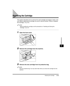 Page 85Replacing the Cartridge8-13
Maintenance
8
Replacing the Cartridge
This section describes how to remove the used cartridge and replace it with a new 
one. Before replacing the car tridge, be sure to read the section When to Replace 
the Cartridge, on p. 8-3.
NOTE
Before handling the car tridge, see the precautions in Handling and Storing the 
Cartridge, on p. 8-5.
1Open the front cover.
2Remove the cartridge from the machine.
3Remove the new cartridge from its protective bag.
NOTE
Save the protective bag....