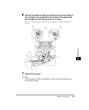 Page 87Replacing the Cartridge8-15
Maintenance
8
6Hold the cartridge and align the projections (A) on both sides of 
the cartridge to the guides (B) in the machine, then gently slide 
the cartridge into the machine as far as it will go.
Be sure to position the arrow mark (C) on the cartridge towards the inside of the 
machine.
7Close the front cover.
NOTE
If the LCD displays , reset the machine by opening the front 
cover and then closing it.
C
BA
A
B
B
LD_Basic_US.book  Page 15  Wednesday, June 30, 2004  2:02 PM 