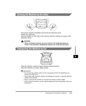 Page 89Repacking and Transporting Your Machine8-17
Maintenance
8
Carrying the Machine by the Sides
Pull out the cassette completely, and remove the extension cover.
Detach the output tray.
Grip the handles on both sides of the machine and lift it carefully, as shown in the 
illustration above.
CAUTION
When carrying the machine, be sure to hold it in the designated places as 
shown in the illustration. Dropping the machine can cause personal injury.
Transporting the Machine by Car
Pack the machine, using the...