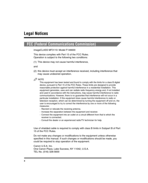 Page 10x
Legal Notices
FCC (Federal Communications Commission)
imageCLASS MF3110: Model F146600
This device complies with Part 15 of the FCC Rules.
Operation is subject to the following two conditions:
(1) This device may not cause harmful interference,
and
(2) this device must accept an interference received, including interference that may cause undesired operation.
NOTE
This equipment has been tested and found to comply with the limits for a class B digital 
device, pursuant to Part 15 of the FCC Rules....