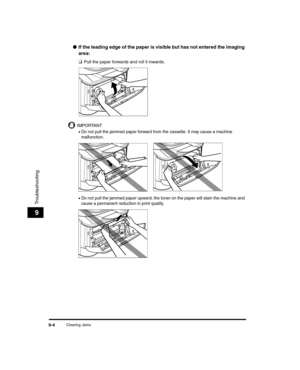 Page 94Clearing Jams9-4
Troubleshooting
9
●If the leading edge of the paper is visible but has not entered the imaging 
area: 
❑
Pull the paper forwards and roll it inwards.
IMPORTANT
•Do not pull the jammed paper forward from the cassette. It may cause a machine 
malfunction.
•Do not pull the jammed paper upward; the toner on the paper will stain the machine and 
cause a permanent reduction in print quality.
LD_Basic_US.book  Page 4  Wedn esday, June 30, 2004  2:02 PM 