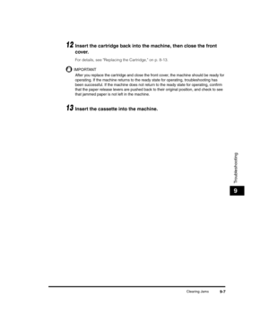 Page 97Clearing Jams9-7
Troubleshooting
9
12Insert the cartridge back into the machine, then close the front 
cover.
For details, see Replacing the Cartridge, on p. 8-13.
IMPORTANT
After you replace the car tridge and close the front cover, the machine should be ready for 
operating. If the machine returns to the ready state for operating, troubleshooting has 
been successful. If the machine does not return to the ready state for operating, confirm 
that the paper release levers are pushed back to their...