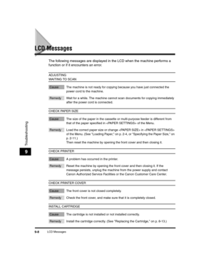 Page 98LCD Messages9-8
Troubleshooting
9
LCD Messages
The following messages are displayed in the LCD when the machine performs a 
function or if it encounters an error. 
ADJUSTING 
WAITING TO SCAN
Cause The machine is not ready for copying because you have just connected the power cord to the machine.
Remedy Wait for a while. The machine cannot scan documents for copying immediately after the power cord is connected.
CHECK PAPER SIZE
Cause The size of the paper in the cassette or multi-purpose feeder is...
