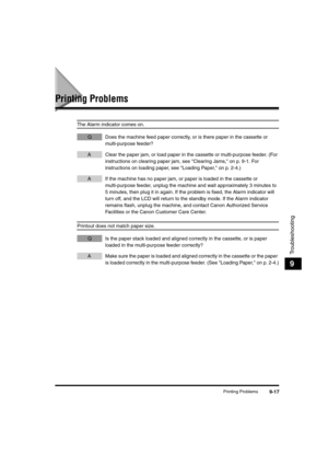 Page 105Printing Problems9-17
Troubleshooting
9
Printing Problems
The Alarm indicator comes on.
Q Does the machine feed paper correctly, or is there paper in the cassette or 
multi-purpose feeder?
A Clear the paper jam, or load paper in the cassette or multi-purpose feeder. (For 
instructions on clearing paper jam, see Clearing Jams, on p. 9-1. For 
instructions on loading paper, see Loading Paper, on p. 2-4.)
A If the machine has no paper jam, or paper is loaded in the cassette or 
multi-purpose feeder, unplug...