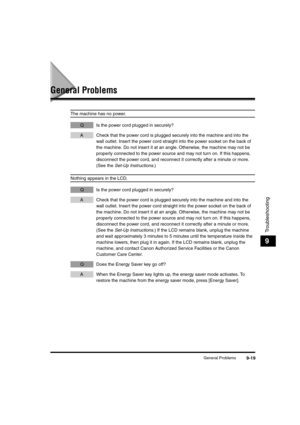 Page 107General Problems9-19
Troubleshooting
9
General Problems
The machine has no power.
Q Is the power cord plugged in securely?
A Check that the power cord is plugged securely into the machine and into the 
wall outlet. Insert the power cord straight into the power socket on the back of 
the machine. Do not insert it at an angle. Otherwise, the machine may not be 
properly connected to the power source and may not turn on. If this happens, 
disconnect the power cord, and reconnect it correctly after a minute...