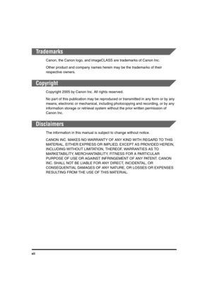 Page 12xii
Trademarks
Canon, the Canon logo, and imageCLASS are trademarks of Canon Inc.
Other product and company names herein may be the trademarks of their 
respective owners.
Copyright
Copyright 2005 by Canon Inc. All rights reserved.
No part of this publication may be reproduced or transmitted in any form or by any 
means, electronic or mechanical, including photocopying and recording, or by any 
information storage or retrieval system without the prior written permission of 
Canon Inc.
Disclaimers
The...