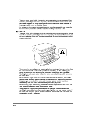 Page 18xviii
•There are some areas inside the machine which are subject to high-voltages. When 
removing jammed paper or when inspecting the inside of the machine, do not allow 
necklaces, bracelets, or other metal objects to touch the inside of the machine, as 
this may result in burns or electrical shock.
•Do not burn or throw used toner cartridges into open flames, as this may cause the 
toner remaining inside the cartridge to ignite, resulting in burns or a fire.
CAUTION
•The toner fixing unit and its...