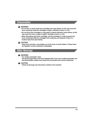 Page 19xix
Consumables
WA R N I N G
•Do not burn or throw used toner cartridges into open flames, as this may cause the 
toner remaining inside the cartridges to ignite, resulting in burns or a fire.
•Do not store toner cartridges or copy paper in places exposed to open flames, as this 
may cause the toner or paper to ignite, resulting in burns or a fire.
•When discarding used toner cartridges, put the cartridges in a bag to prevent the 
toner remaining inside the cartridges from scattering, and dispose of them...