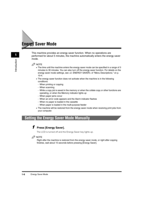 Page 26Energy Saver Mode1-6
Introduction
1
Energy Saver Mode
This machine provides an energy saver function. When no operations are 
performed for about 5 minutes, the machine automatically enters the energy saver 
mode.
NOTE
•The time until the machine enters the energy saver mode can be specified in a range of 3 
minutes to 30 minutes. You can also turn off the energy saver function. For details on the 
energy saver mode settings, see  of Menu Descriptions, on p. 
10-4.
•The energy saver function does not...