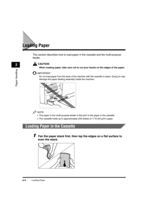 Page 32Loading Paper2-4
Paper Handling
2
Loading Paper
This section describes how to load paper in the cassette and the multi-purpose 
feeder.
CAUTION
When loading paper, take care not to cut your hands on the edges of the paper.
IMPORTANT
Do not load paper from the back of the machine with the cassette in place. Doing so may 
damage the paper feeding assembly inside the machine.
NOTE
•The paper in the multi-purpose feeder is fed prior to the paper in the cassette.
•The cassette holds up to approximately 250...