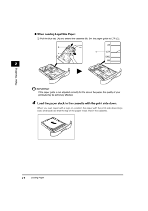 Page 34Loading Paper2-6
Paper Handling
2
●When Loading Legal Size Paper:
❑
Pull the blue tab (A) and extend the cassette (B). Set the paper guide to LTR (C).
IMPORTANT
If the paper guide is not adjusted correctly for the size of the paper, the quality of your 
printouts may be adversely affected.
4Load the paper stack in the cassette with the print side down.
When you load paper with a logo on, position the paper with the print side down (logo 
side) and load it so that the top of the paper feeds first in the...