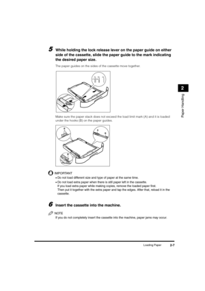 Page 35Loading Paper2-7
Paper Handling
2
5While holding the lock release lever on the paper guide on either 
side of the cassette, slide the paper guide to the mark indicating 
the desired paper size.
The paper guides on the sides of the cassette move together.
Make sure the paper stack does not exceed the load limit mark (A) and it is loaded 
under the hooks (B) on the paper guides.
IMPORTANT
•Do not load different size and type of paper at the same time.
•Do not load extra paper when there is still paper left...
