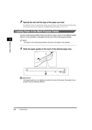 Page 36Loading Paper2-8
Paper Handling
2
7Specify the size and the type of the paper you load.
For details on how to specify the paper size and type, see Specifying the Paper Size 
and Type (Common for Cassette and Multi-Purpose Feeder), on p. 2-11.
Loading Paper in the Multi-Purpose Feeder
Use the multi-purpose feeder when you want to copy or print on the different paper 
which is in the cassette. Load paper one by one in the multi-purpose feeder.
NOTE
The paper in the multi-purpose feeder is fed prior to the...