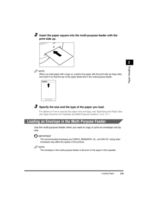 Page 37Loading Paper2-9
Paper Handling
2
2Insert the paper square into the multi-purpose feeder with the 
print side up.
NOTE
When you load paper with a logo on, position the paper with the print side up (logo side) 
and insert it so that the top of the paper feeds first in the multi-purpose feeder.
3Specify the size and the type of the paper you load.
For details on how to specify the paper size and type, see Specifying the Paper Size 
and Type (Common for Cassette and Multi-Purpose Feeder), on p. 2-11....