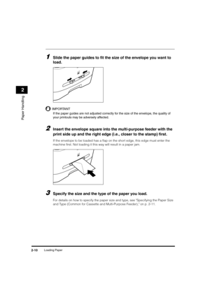 Page 38Loading Paper2-10
Paper Handling
2
1Slide the paper guides to fit the size of the envelope you want to 
load.
IMPORTANT
If the paper guides are not adjusted correctly for the size of the envelope, the quality of 
your printouts may be adversely affected.
2Insert the envelope square into the multi-purpose feeder with the 
print side up and the right edge (i.e., closer to the stamp) first.
If the envelope to be loaded has a flap on the short edge, this edge must enter the 
machine first. Not loading it...