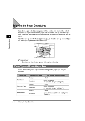 Page 42Selecting the Paper Output Area2-14
Paper Handling
2
Selecting the Paper Output Area
Face down paper output delivers paper with the printed side down on the output 
tray. Face up paper output delivers paper with the printed side up from the output 
area. Select the area depending on your purpose by opening or closing the face up 
cover.
Open the face up cover for face up paper output, or close the face up cover and pull 
out the output tray for face down paper output.
IMPORTANT
Do not open or close the...
