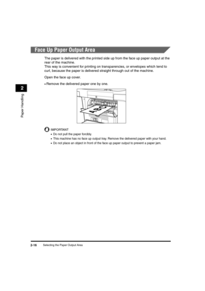 Page 44Selecting the Paper Output Area2-16
Paper Handling
2
Face Up Paper Output Area
The paper is delivered with the printed side up from the face up paper output at the 
rear of the machine. 
This way is convenient for printing on transparencies, or envelopes which tend to 
curl, because the paper is delivered straight through out of the machine.
Open the face up cover.
•Remove the delivered paper one by one.
IMPORTANT
•Do not pull the paper forcibly.
•This machine has no face up output tray. Remove the...