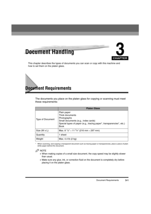 Page 45CHAPTER
Document Requirements3-1
3Document Handling
This chapter describes the types of documents you can scan or copy with this machine and 
how to set them on the platen glass.
Document Requirements
The documents you place on the platen glass for copying or scanning must meet 
these requirements:
* When scanning, and copying a transparent document such as tracing paper or transparencies, place a piece of plain 
white paper behind the document.
NOTE
•When making copies of a small size document, the copy...