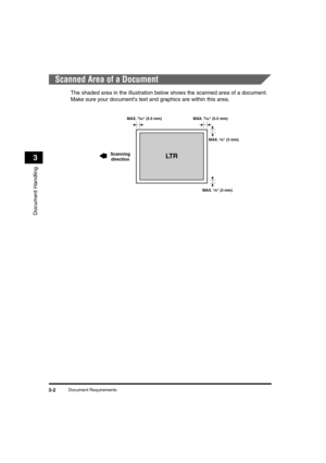 Page 46Document Requirements3-2
Document Handling
3
Scanned Area of a Document
The shaded area in the illustration below shows the scanned area of a document. 
Make sure your documents text and graphics are within this area.
MAX. 1/8 (3 mm) MAX. 
7/32 (5.5 mm)
MAX. 7/32 (5.5 mm)
LT R
MAX. 1/8 (3 mm)
Scanning
direction
LD_Basic_US.book  Page 2  Monday, January 10, 2005  1:27 PM 