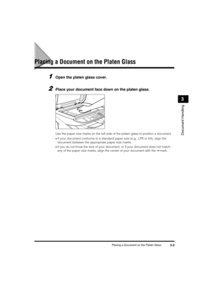 Page 47Placing a Document on the Platen Glass3-3
Document Handling
3
Placing a Document on the Platen Glass
1Open the platen glass cover.
2Place your document face down on the platen glass. 
Use the paper size marks on the left side of the platen glass to position a document.
•If your document conforms to a standard paper size (e.g., LTR or A4), align the 
document between the appropriate paper size marks.
•If you do not know the size of your document, or if your document does not match 
any of the paper size...