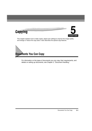 Page 55CHAPTER
Documents You Can Copy5-1
5Copying
This chapter explains how to make copies, adjust scan settings to improve the image quality, 
and enlarge or reduce the copy sizes. It also describes the special copy features.
Documents You Can Copy
For information on the types of documents you can copy, their requirements, and 
details on setting up documents, see Chapter 3, Document Handling.
LD_Basic_US.book  Page 1  Monday, January 10, 2005  1:27 PM 