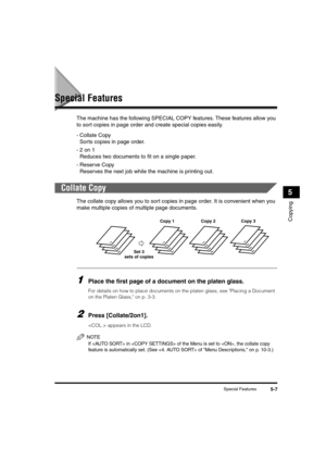 Page 61Special Features5-7
Copying
5
Special Features
The machine has the following SPECIAL COPY features. These features allow you 
to sort copies in page order and create special copies easily.
- Collate Copy
Sorts copies in page order.
-2 on 1
Reduces two documents to fit on a single paper.
- Reserve Copy
Reserves the next job while the machine is printing out.
Collate Copy
The collate copy allows you to sort copies in page order. It is convenient when you 
make multiple copies of multiple page documents....