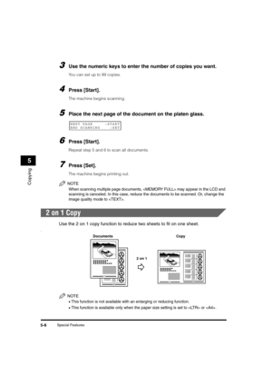 Page 62Special Features5-8
Copying
5
3Use the numeric keys to enter the number of copies you want.
You can set up to 99 copies.
4Press [Start].
The machine begins scanning.
5Place the next page of the document on the platen glass.
6Press [Start].
Repeat step 5 and 6 to scan all documents.
7Press [Set].
The machine begins printing out.
NOTE
When scanning multiple page documents,  may appear in the LCD and 
scanning is canceled. In this case, reduce the documents to be scanned. Or, change the 
image quality mode...