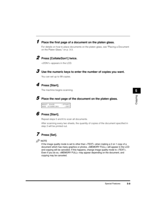 Page 63Special Features5-9
Copying
5
1Place the first page of a document on the platen glass.
For details on how to place documents on the platen glass, see Placing a Document 
on the Platen Glass, on p. 3-3.
2Press [Collate/2on1] twice.
 appears in the LCD.
3Use the numeric keys to enter the number of copies you want.
You can set up to 99 copies.
4Press [Start].
The machine begins scanning.
5Place the next page of the document on the platen glass.
6Press [Start].
Repeat steps 5 and 6 to scan all documents....