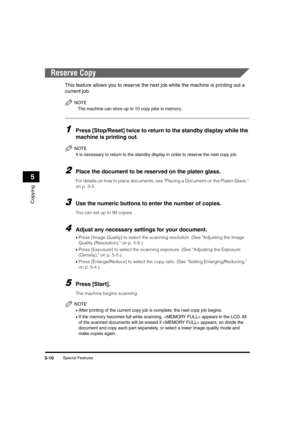 Page 64Special Features5-10
Copying
5
Reserve Copy
This feature allows you to reserve the next job while the machine is printing out a 
current job.
NOTE
The machine can store up to 10 copy jobs in memory.
1Press [Stop/Reset] twice to return to the standby display while the 
machine is printing out.
NOTE
It is necessary to return to the standby display in order to reserve the next copy job.
2Place the document to be reserved on the platen glass.
For details on how to place documents, see Placing a Document on...