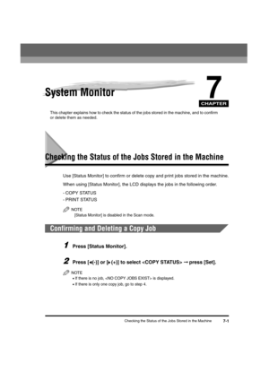 Page 69CHAPTER
Checking the Status of the Jobs Stored in the Machine7-1
7System Monitor
This chapter explains how to check the status of the jobs stored in the machine, and to confirm 
or delete them as needed.
Checking the Status of the Jobs Stored in the Machine
Use [Status Monitor] to confirm or delete copy and print jobs stored in the machine.
When using [Status Monitor], the LCD displays the jobs in the following order.
- COPY STATUS
- PRINT STATUS
NOTE
[Status Monitor] is disabled in the Scan mode....