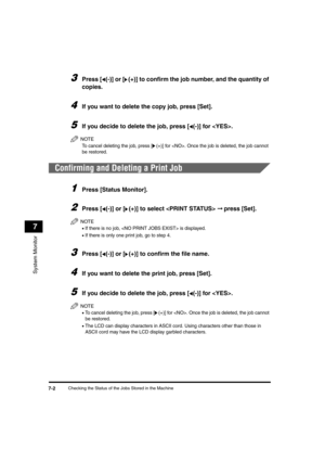 Page 70Checking the Status of the Jobs Stored in the Machine7-2
System Monitor
7
3Press [ (-)] or [ (+)] to confirm the job number, and the quantity of 
copies.
4If you want to delete the copy job, press [Set].
5If you decide to delete the job, press [ (-)] for . 
NOTE
To cancel deleting the job, press [(+)] for . Once the job is deleted, the job cannot 
be restored.
Confirming and Deleting a Print Job
1Press [Status Monitor].
2Press [ (-)] or [ (+)] to select  ➞ press [Set].
NOTE
•If there is no job,  is...