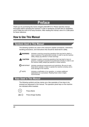 Page 8viii
Preface
Thank you for purchasing the Canon imageCLASS MF3110. Please read this manual 
thoroughly before operating the machine in order to familiarize yourself with its capabilities, 
and to make the most of its many functions. After reading this manual, store it in a safe place 
for future reference.
How to Use This Manual
Symbols Used in This Manual
The following symbols are used in this manual to explain procedures, restrictions, 
handling precautions, and instructions that should be observed for...