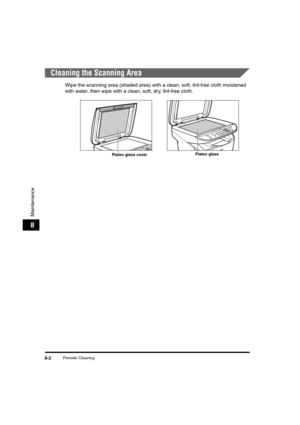 Page 72Periodic Cleaning8-2
Maintenance
8
Cleaning the Scanning Area
Wipe the scanning area (shaded area) with a clean, soft, lint-free cloth moistened 
with water, then wipe with a clean, soft, dry, lint-free cloth.
Platen glass coverPlaten glass 
LD_Basic_US.book  Page 2  Monday, January 10, 2005  1:27 PM 