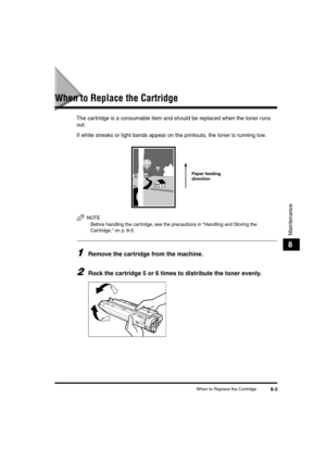 Page 73When to Replace the Cartridge8-3
Maintenance
8
When to Replace the Cartridge
The cartridge is a consumable item and should be replaced when the toner runs 
out.
If white streaks or light bands appear on the printouts, the toner is running low.
NOTE
Before handling the cartridge, see the precautions in Handling and Storing the 
Cartridge, on p. 8-5.
1Remove the cartridge from the machine.
2Rock the cartridge 5 or 6 times to distribute the toner evenly.
Paper feeding 
direction
LD_Basic_US.book  Page 3...