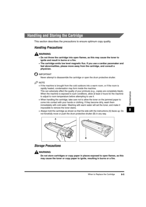 Page 75When to Replace the Cartridge8-5
Maintenance
8
Handling and Storing the Cartridge
This section describes the precautions to ensure optimum copy quality.
Handling Precautions
WARNING
•Do not throw the cartridge into open flames, as this may cause the toner to 
ignite and result in burns or a fire.
•The cartridge emits low level magnetic flux. If you use a cardiac pacemaker and 
feel abnormalities, please move away from the cartridge, and consult a 
physician.
IMPORTANT
Never attempt to disassemble the...