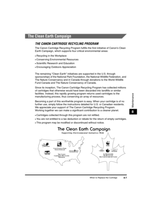 Page 77When to Replace the Cartridge8-7
Maintenance
8
The Clean Earth Campaign
THE CANON CARTRIDGE RECYCLING PROGRAM
The Canon Cartridge Recycling Program fulfills the first initiative of Canons Clean 
Earth Campaign, which supports four critical environmental areas:
•Recycling in the Workplace
•Conserving Environmental Resources
•Scientific Research and Education
•Encouraging Outdoors Appreciation
The remaining Clean Earth initiatives are supported in the U.S. through 
sponsorships of the National Park...