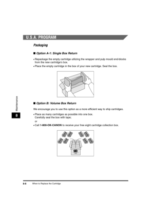 Page 78When to Replace the Cartridge8-8
Maintenance
8
U.S.A. PROGRAM
Packaging
■Option A-1: Single Box Return
•Repackage the empty cartridge utilizing the wrapper and pulp mould end-blocks 
from the new cartridges box.
•Place the empty cartridge in the box of your new cartridge. Seal the box.
■Option B: Volume Box Return
We encourage you to use this option as a more efficient way to ship cartridges.
•Place as many cartridges as possible into one box. 
Carefully seal the box with tape;
or
•Call 1-800-OK-CANON to...