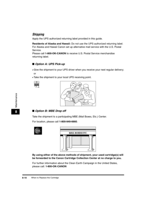Page 80When to Replace the Cartridge8-10
Maintenance
8
Shipping
Apply the UPS authorized returning label provided in this guide.
Residents of Alaska and Hawaii: Do not use the UPS authorized returning label. 
For Alaska and Hawaii Canon set up alternative mail service with the U.S. Postal 
Service.
Please call 1-800-OK-CANON to receive U.S. Postal Service merchandise 
returning label.
■Option A: UPS Pick-up
•Give the shipment to your UPS driver when you receive your next regular delivery;
or
•Take the shipment...