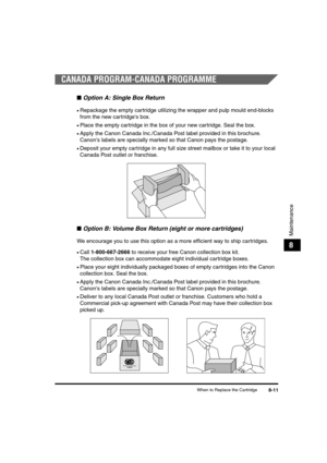 Page 81When to Replace the Cartridge8-11
Maintenance
8
CANADA PROGRAM-CANADA PROGRAMME
■Option A: Single Box Return
•Repackage the empty cartridge utilizing the wrapper and pulp mould end-blocks 
from the new cartridges box.
•Place the empty cartridge in the box of your new cartridge. Seal the box.
•Apply the Canon Canada Inc./Canada Post label provided in this brochure. 
Canons labels are specially marked so that Canon pays the postage.
•Deposit your empty cartridge in any full size street mailbox or take it...