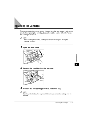 Page 83Replacing the Cartridge8-13
Maintenance
8
Replacing the Cartridge
This section describes how to remove the used cartridge and replace it with a new 
one. Before replacing the cartridge, be sure to read the section When to Replace 
the Cartridge, on p. 8-3.
NOTE
Before handling the cartridge, see the precautions in Handling and Storing the 
Cartridge, on p. 8-5.
1Open the front cover.
2Remove the cartridge from the machine.
3Remove the new cartridge from its protective bag.
NOTE
Save the protective bag....