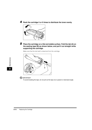 Page 84Replacing the Cartridge8-14
Maintenance
8
4Rock the cartridge 5 or 6 times to distribute the toner evenly.
5Place the cartridge on a flat and stable surface. Fold the tab (A) on 
the sealing tape (B) as shown below, and pull it out straight while 
supporting the cartridge. 
Make sure that the tab itself is detached from the cartridge.
IMPORTANT
To avoid breaking the tape, do not pull out the tape at an upward or downward angle.
AB
Chapter08_LD_B_US.fm  Page 14  Friday, January 14, 2005  10:16 AM 
