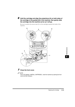 Page 85Replacing the Cartridge8-15
Maintenance
8
6Hold the cartridge and align the projections (A) on both sides of 
the cartridge to the guides (B) in the machine, then gently slide 
the cartridge into the machine as far as it will go.
Be sure to position the arrow mark (C) on the cartridge towards the inside of the 
machine.
7Close the front cover.
NOTE
If the LCD displays , reset the machine by opening the front 
cover and then closing it.
C
BA
A B
B
LD_Basic_US.book  Page 15  Monday, January 10, 2005  1:27 PM 