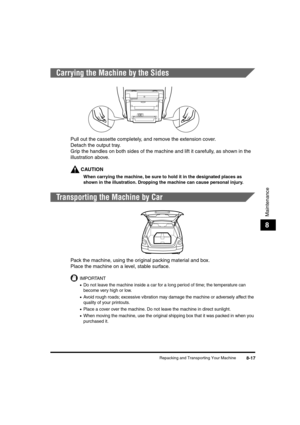 Page 87Repacking and Transporting Your Machine8-17
Maintenance
8
Carrying the Machine by the Sides
Pull out the cassette completely, and remove the extension cover.
Detach the output tray.
Grip the handles on both sides of the machine and lift it carefully, as shown in the 
illustration above.
CAUTION
When carrying the machine, be sure to hold it in the designated places as 
shown in the illustration. Dropping the machine can cause personal injury.
Transporting the Machine by Car
Pack the machine, using the...