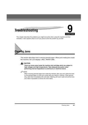 Page 89CHAPTER
Clearing Jams9-1
9Troubleshooting
This chapter describes the problems you might encounter when using the machine and their 
remedies. It also explains what to do if you cannot solve the problem by yourself.
Clearing Jams
This section describes how to remove jammed paper. When print media jams inside 
the machine, the LCD displays .
CAUTION
There are some areas inside the machine and cartridge which are subject to 
high voltages and high temperatures. Take adequate precaution when 
performing...