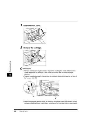 Page 90Clearing Jams9-2
Troubleshooting
9
1Open the front cover. 
2Remove the cartridge.
IMPORTANT
•Remove watches and any bracelets or rings when touching the inside of the machine. 
These items might be damaged if they come into contact with the parts inside the 
machine.
•To avoid possible damage to the machine, do not touch the pins (A) near the left end of 
the transfer roller (B).
•When removing the jammed paper, do not touch the transfer roller as its surface is very 
delicate and susceptible to finger...