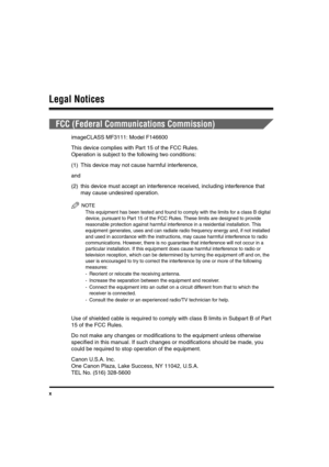 Page 10x
Legal Notices
FCC (Federal Communications Commission)
imageCLASS MF3111: Model F146600
This device complies with Part 15 of the FCC Rules.
Operation is subject to the following two conditions:
(1) This device may not cause harmful interference,
and
(2) this device must accept an interference received, including interference that 
may cause undesired operation.
NOTE
This equipment has been tested and found to comply with the limits for a class B digital 
device, pursuant to Part 15 of the FCC Rules....