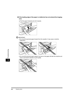 Page 92Clearing Jams9-4
Troubleshooting
9
●If the leading edge of the paper is visible but has not entered the imaging 
area: 
❑
Pull the paper forwards and roll it inwards.
IMPORTANT
•Do not pull the jammed paper forward from the cassette. It may cause a machine 
malfunction.
•Do not pull the jammed paper upward; the toner on the paper will stain the machine and 
cause a permanent reduction in print quality.
LD_Basic_US.book  Page 4  Monday, January 10, 2005  1:27 PM 