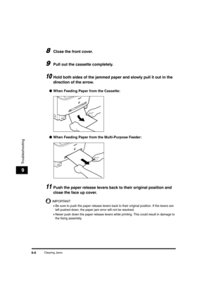 Page 94Clearing Jams9-6
Troubleshooting
9
8Close the front cover.
9Pull out the cassette completely.
10Hold both sides of the jammed paper and slowly pull it out in the 
direction of the arrow.
●When Feeding Paper from the Cassette:
●When Feeding Paper from the Multi-Purpose Feeder:
11Push the paper release levers back to their original position and 
close the face up cover.
IMPORTANT
•Be sure to push the paper release levers back to their original position. If the levers are 
left pushed down, the paper jam...